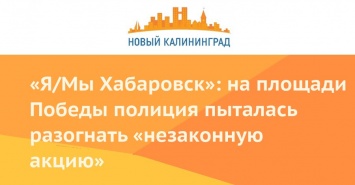 «Я/Мы Хабаровск»: на площади Победы полиция пыталась разогнать «незаконную акцию»
