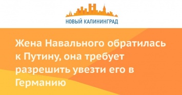 Жена Навального обратилась к Путину, она требует разрешить увезти его в Германию