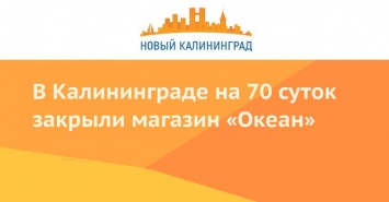 В Калининграде на 70 суток закрыли магазин «Океан»
