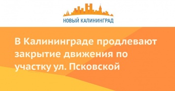 В Калининграде продлевают закрытие движения по участку ул. Псковской